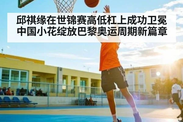 邱祺缘在世锦赛高低杠上成功卫冕中国小花绽放巴黎奥运周期新篇章 | kaiyun