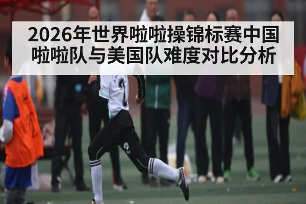 2026年世界啦啦操锦标赛中国啦啦队与美国队难度对比分析 - kaiyun