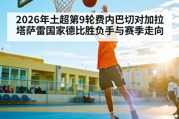 2026年土超第9轮费内巴切对加拉塔萨雷国家德比胜负手与赛季走向 - kaiyun